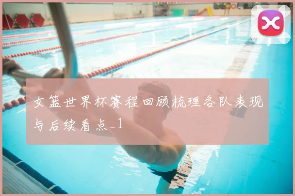 女篮世界杯赛程回顾梳理各队表现与后续看点_1