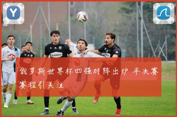 俄罗斯世界杯四强对阵出炉 半决赛赛程引关注