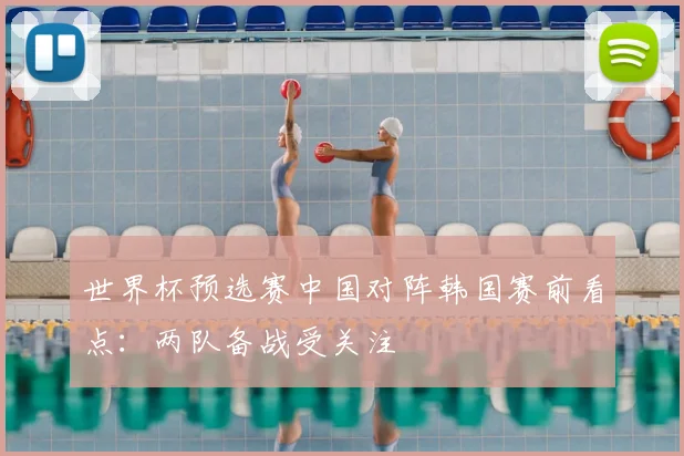 世界杯预选赛中国对阵韩国赛前看点：两队备战受关注