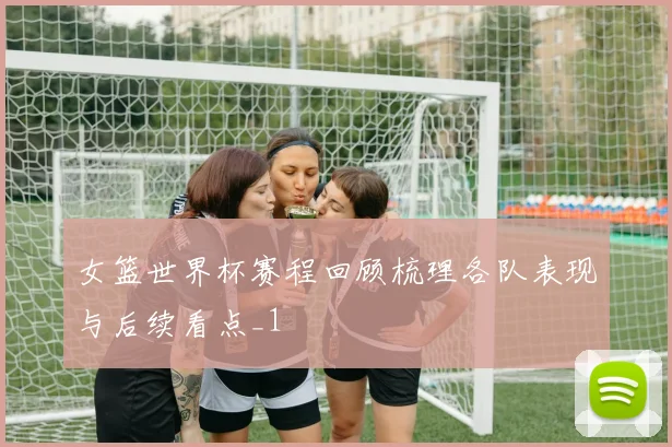 女篮世界杯赛程回顾梳理各队表现与后续看点_1