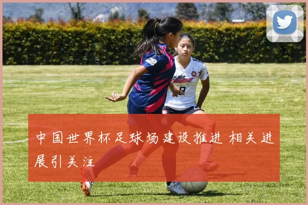 中国世界杯足球场建设推进 相关进展引关注