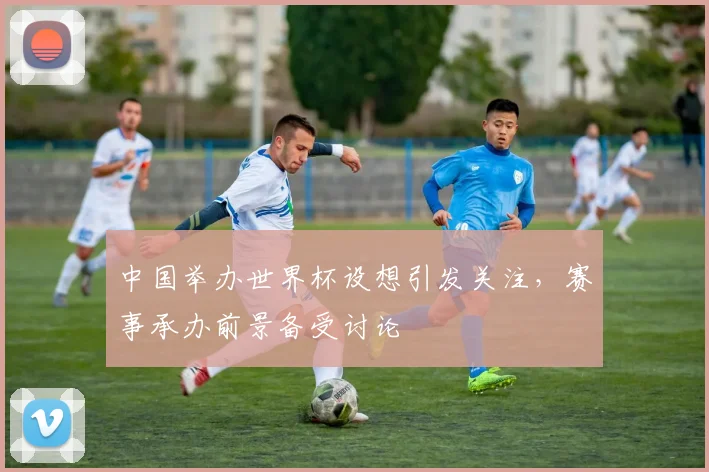 中国举办世界杯设想引发关注，赛事承办前景备受讨论
