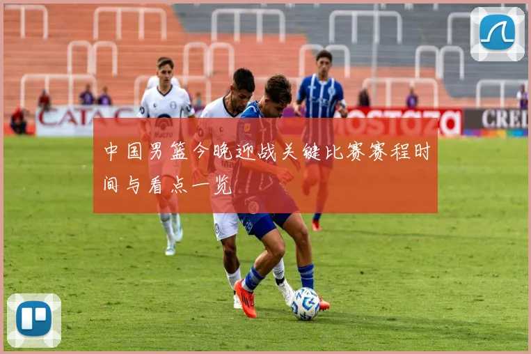 中国男篮今晚迎战关键比赛赛程时间与看点一览