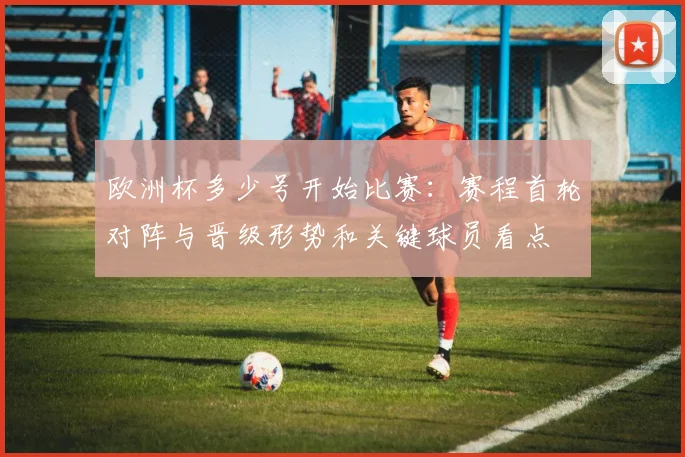 欧洲杯多少号开始比赛：赛程首轮对阵与晋级形势和关键球员看点