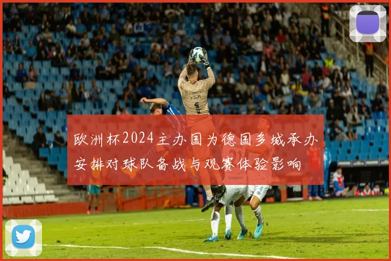 欧洲杯2024主办国为德国多城承办安排对球队备战与观赛体验影响