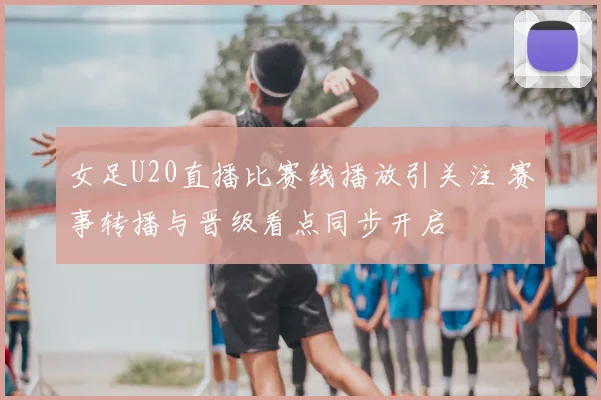 女足U20直播比赛线播放引关注 赛事转播与晋级看点同步开启