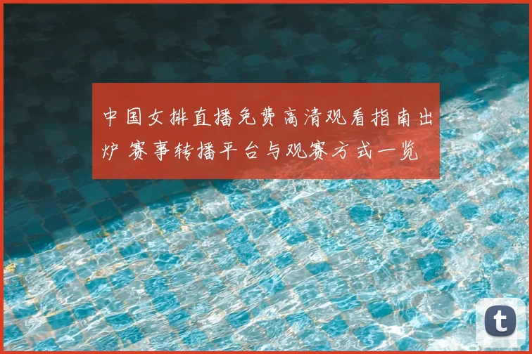 中国女排直播免费高清观看指南出炉 赛事转播平台与观赛方式一览
