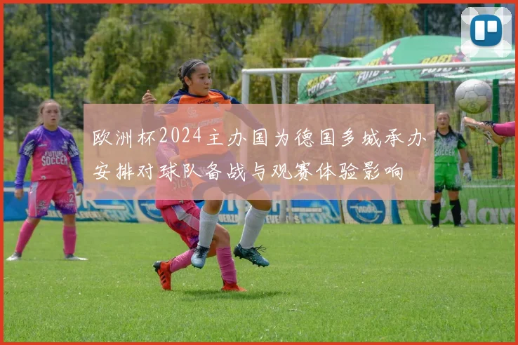 欧洲杯2024主办国为德国多城承办安排对球队备战与观赛体验影响