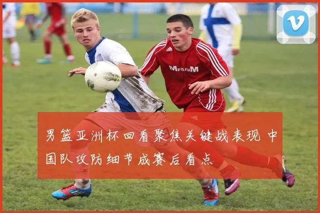 男篮亚洲杯回看聚焦关键战表现 中国队攻防细节成赛后看点