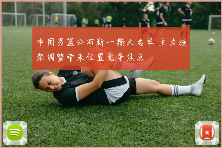 中国男篮公布新一期大名单 主力框架调整带来位置竞争焦点