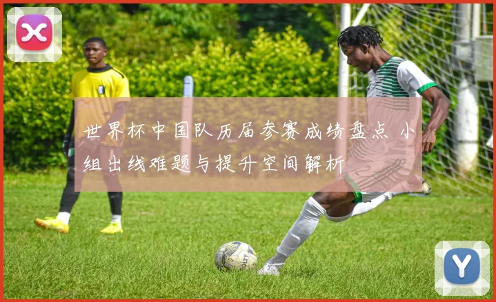 世界杯中国队历届参赛成绩盘点 小组出线难题与提升空间解析