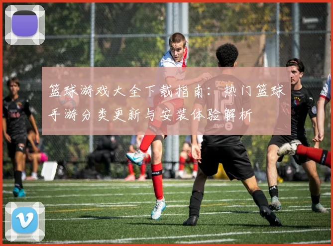 篮球游戏大全下载指南：热门篮球手游分类更新与安装体验解析