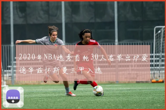 2020年NBA选秀首轮30人名单出炉爱德华兹怀斯曼三甲入选