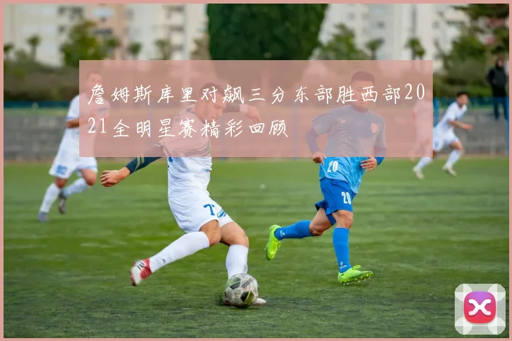 詹姆斯库里对飙三分东部胜西部2021全明星赛精彩回顾