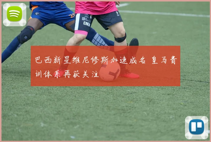 巴西新星维尼修斯加速成名 皇马青训体系再获关注
