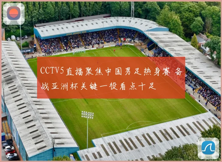 CCTV5直播聚焦中国男足热身赛 备战亚洲杯关键一役看点十足