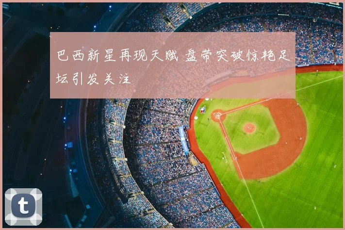 巴西新星再现天赋 盘带突破惊艳足坛引发关注