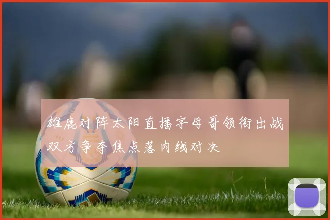 雄鹿对阵太阳直播字母哥领衔出战双方争夺焦点落内线对决