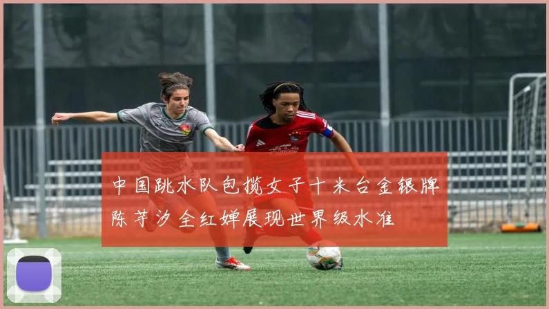 中国跳水队包揽女子十米台金银牌陈芋汐全红婵展现世界级水准