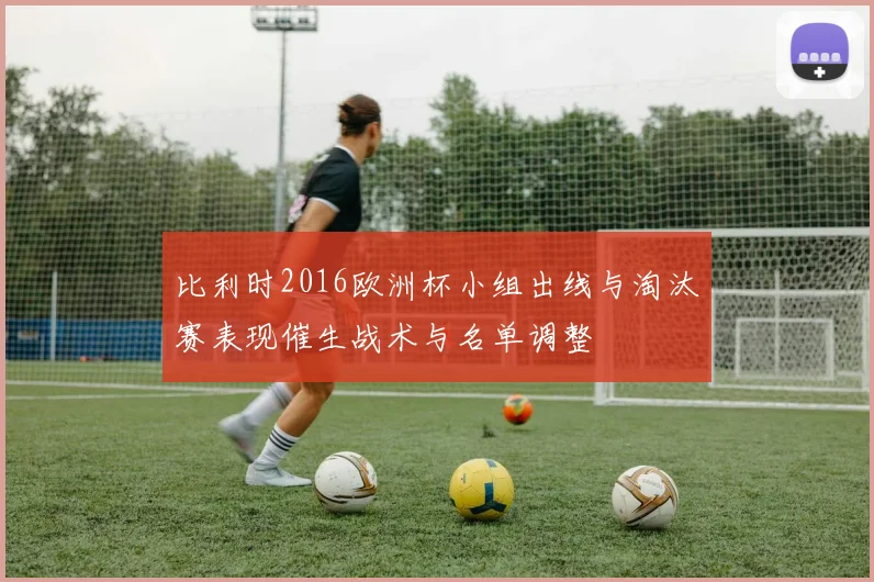 比利时2016欧洲杯小组出线与淘汰赛表现催生战术与名单调整