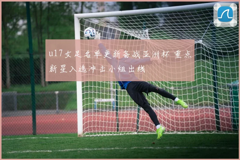 u17女足名单更新备战亚洲杯 重点新星入选冲击小组出线