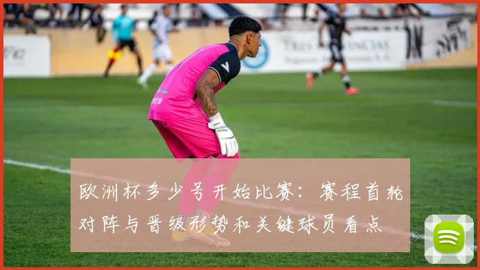 欧洲杯多少号开始比赛：赛程首轮对阵与晋级形势和关键球员看点