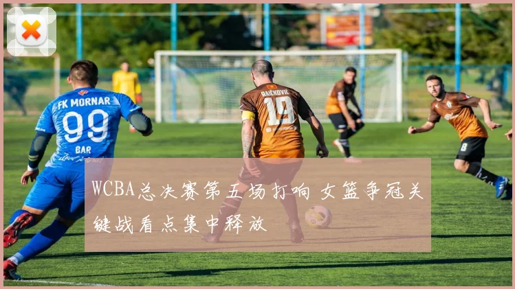 WCBA总决赛第五场打响 女篮争冠关键战看点集中释放