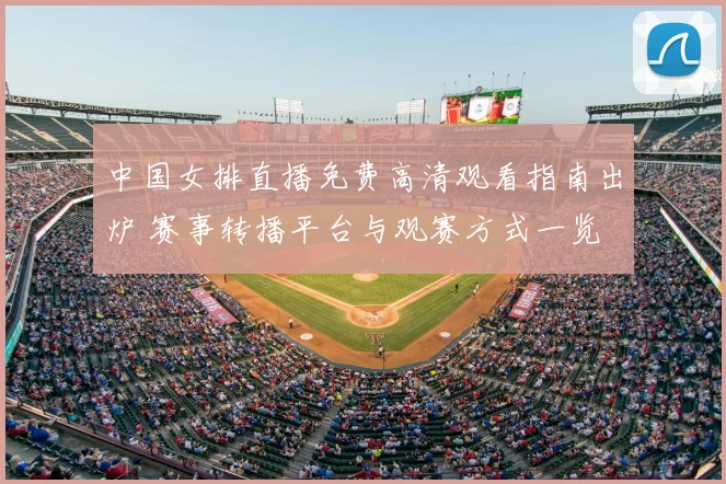 中国女排直播免费高清观看指南出炉 赛事转播平台与观赛方式一览