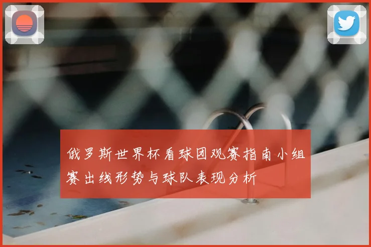 俄罗斯世界杯看球团观赛指南小组赛出线形势与球队表现分析