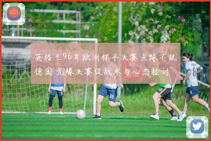 英格兰96年欧洲杯半决赛点球不敌德国 无缘决赛促战术与心态检讨