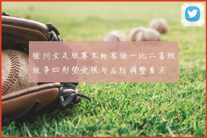 徐州女足联赛末轮客场一比二落败致争四形势受限与后防调整看点