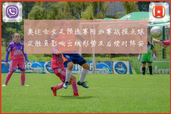 奥运会女足预选赛附加赛战报点球定胜负影响出线形势及后续对阵安排
