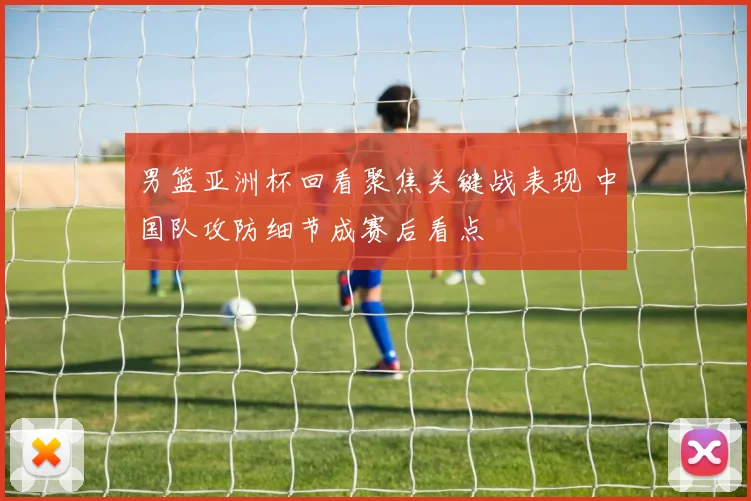 男篮亚洲杯回看聚焦关键战表现 中国队攻防细节成赛后看点