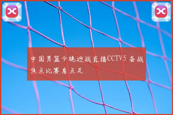 中国男篮今晚迎战直播CCTV5 备战焦点比赛看点足