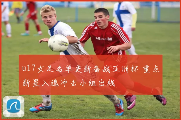 u17女足名单更新备战亚洲杯 重点新星入选冲击小组出线