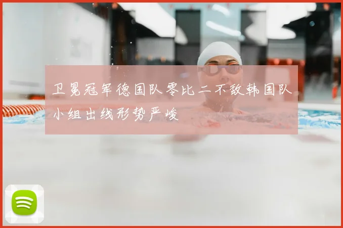 卫冕冠军德国队零比二不敌韩国队小组出线形势严峻