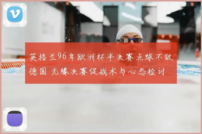 英格兰96年欧洲杯半决赛点球不敌德国 无缘决赛促战术与心态检讨
